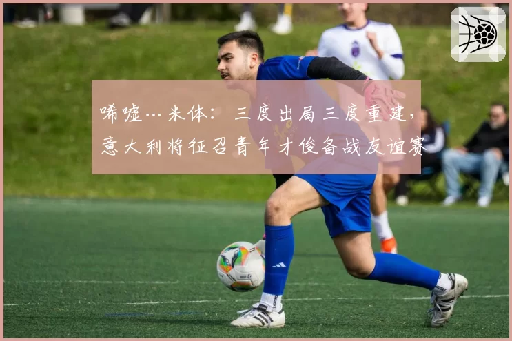 唏嘘…米体：三度出局三度重建，意大利将征召青年才俊备战友谊赛