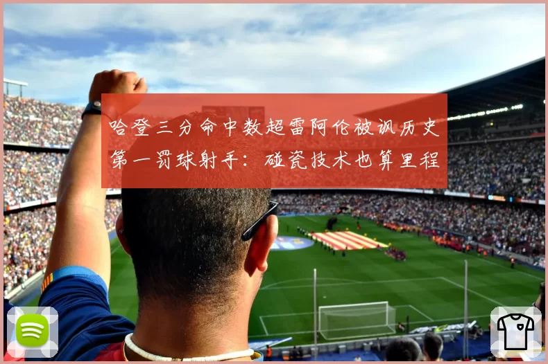 哈登三分命中数超雷阿伦被讽历史第一罚球射手:碰瓷技术也算里程碑?