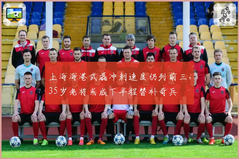 上海海港武磊冲刺速度仍列前三,35岁老将或成下半程替补奇兵