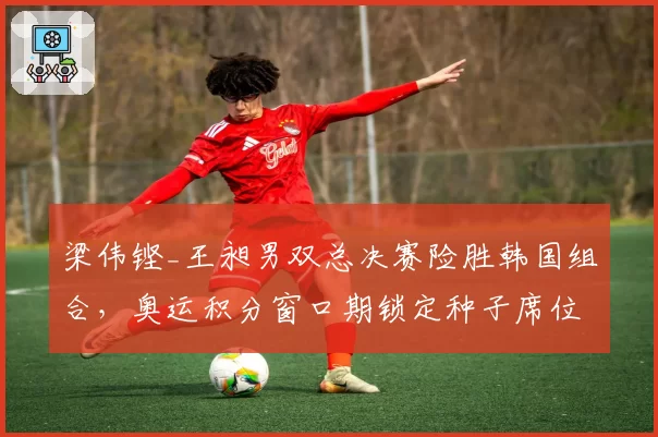 梁伟铿_王昶男双总决赛险胜韩国组合，奥运积分窗口期锁定种子席位
