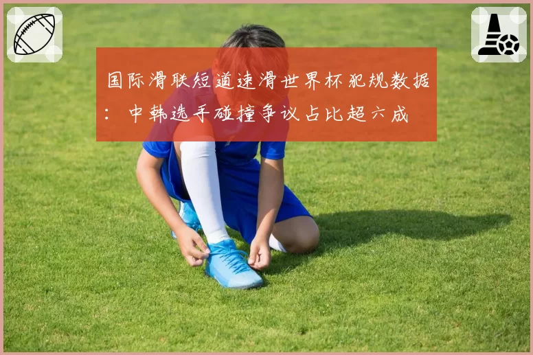 国际滑联短道速滑世界杯犯规数据：中韩选手碰撞争议占比超六成