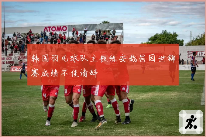 韩国羽毛球队主教练安哉昌因世锦赛成绩不佳请辞