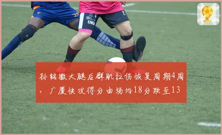 孙铭徽大腿后群肌拉伤恢复周期4周，广厦快攻得分由场均18分跌至13分