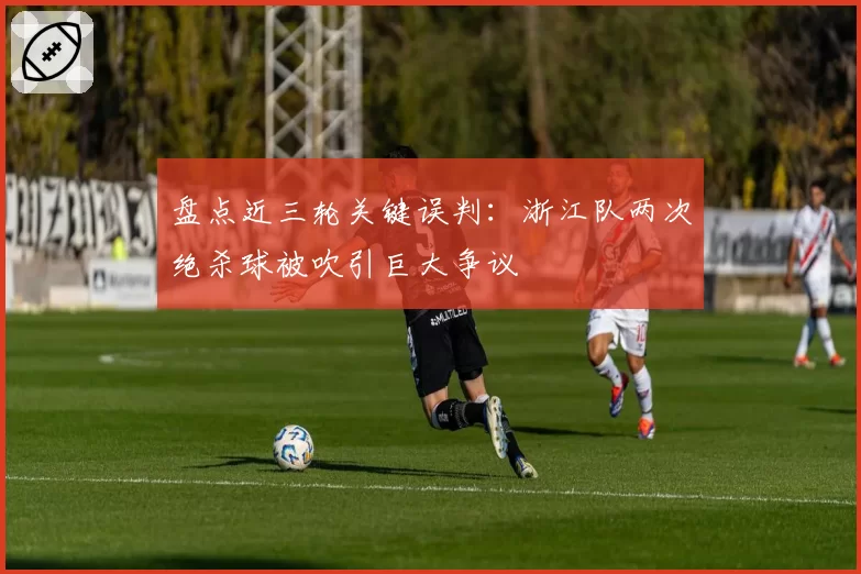 盘点近三轮关键误判：浙江队两次绝杀球被吹引巨大争议