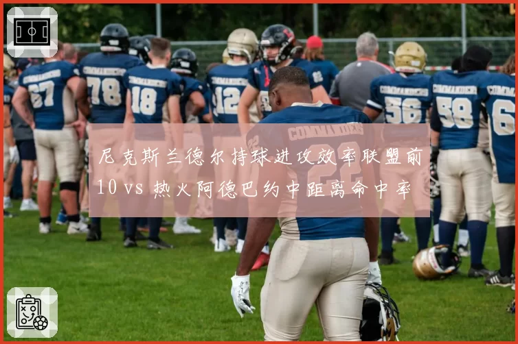尼克斯兰德尔持球进攻效率联盟前10 vs 热火阿德巴约中距离命中率骤降，锋线得分手段对比