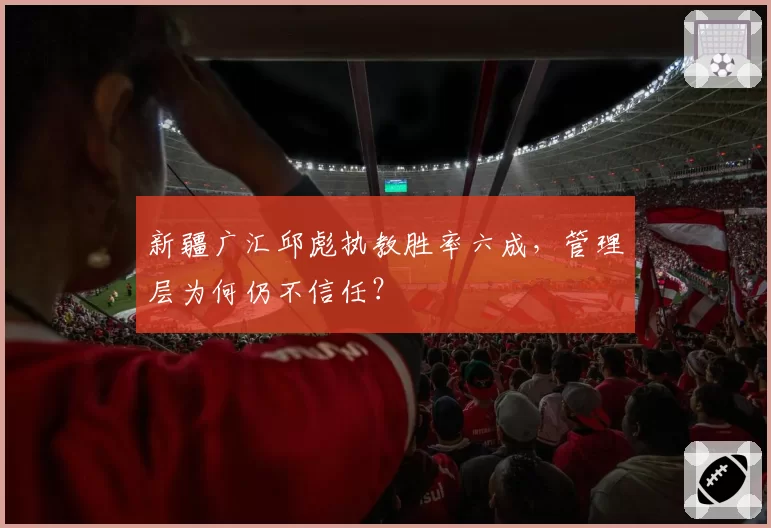 新疆广汇邱彪执教胜率六成，管理层为何仍不信任？