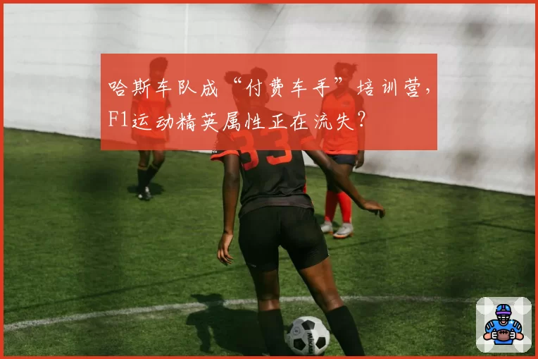 哈斯车队成“付费车手”培训营,F1运动精英属性正在流失?