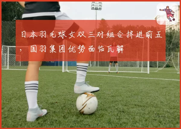 日本羽毛球女双三对组合挤进前五，国羽集团优势面临瓦解