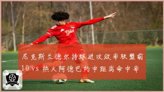 尼克斯兰德尔持球进攻效率联盟前10 vs 热火阿德巴约中距离命中率骤降，锋线得分手段对比