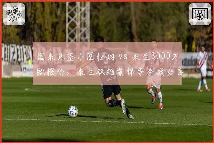 国米免签小图拉姆 vs 米兰3000万欧报价，米兰双雄前锋争夺战分高下