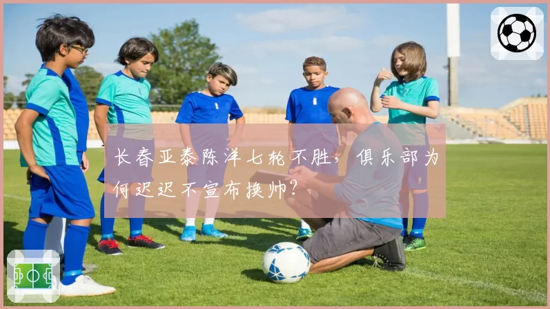 长春亚泰陈洋七轮不胜，俱乐部为何迟迟不宣布换帅？