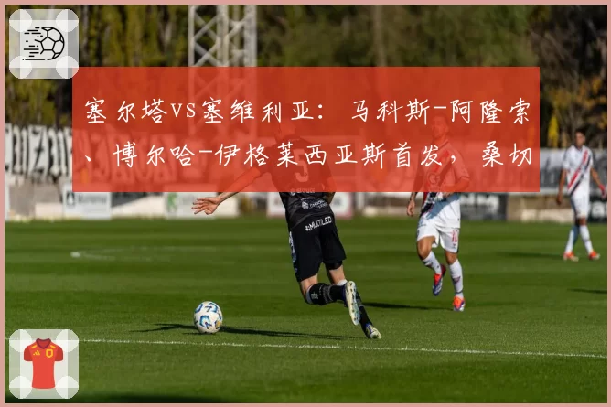 塞尔塔vs塞维利亚：马科斯-阿隆索、博尔哈-伊格莱西亚斯首发，桑切斯、阿斯皮利奎塔出战