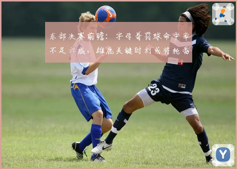 东部决赛前瞻：字母哥罚球命中率不足六成，雄鹿关键时刻或将轮番“砍字母”