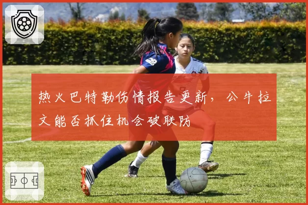 热火巴特勒伤情报告更新,公牛拉文能否抓住机会破联防