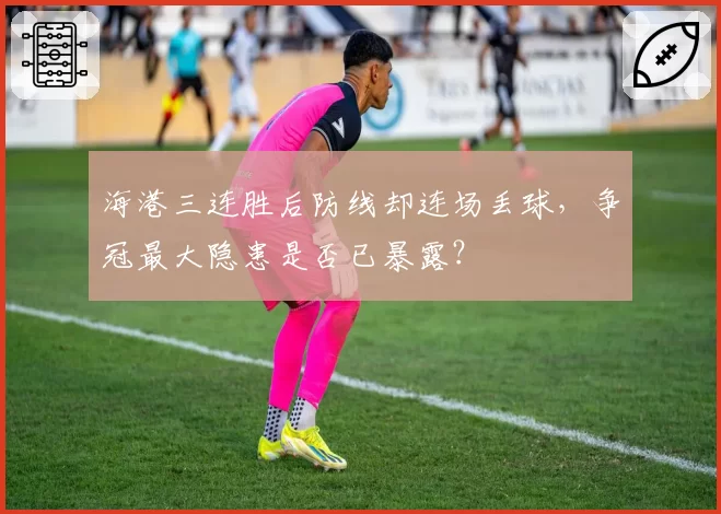 海港三连胜后防线却连场丢球,争冠最大隐患是否已暴露?