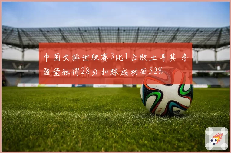 中国女排世联赛3比1击败土耳其 李盈莹独得28分扣球成功率52%