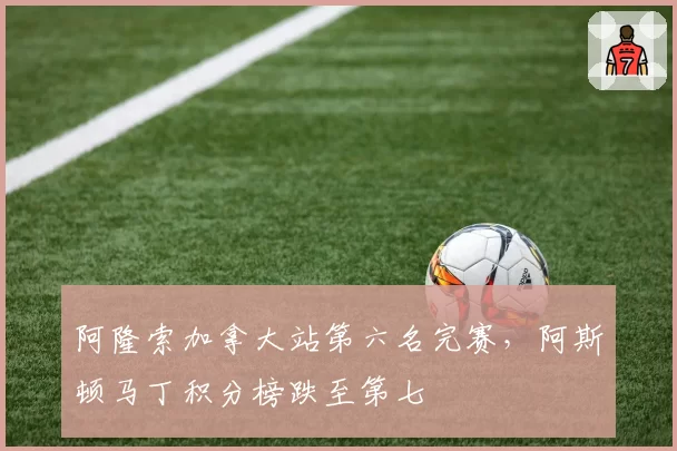 阿隆索加拿大站第六名完赛,阿斯顿马丁积分榜跌至第七
