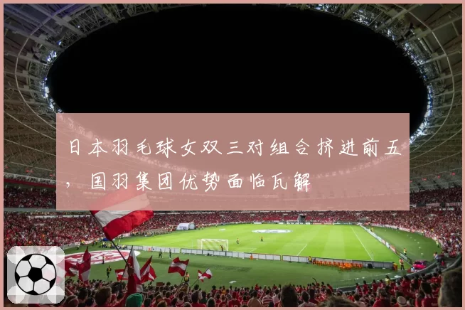 日本羽毛球女双三对组合挤进前五，国羽集团优势面临瓦解