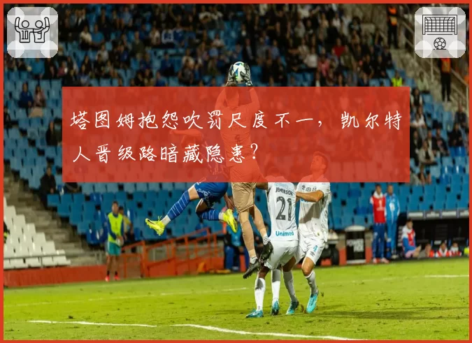 塔图姆抱怨吹罚尺度不一，凯尔特人晋级路暗藏隐患？