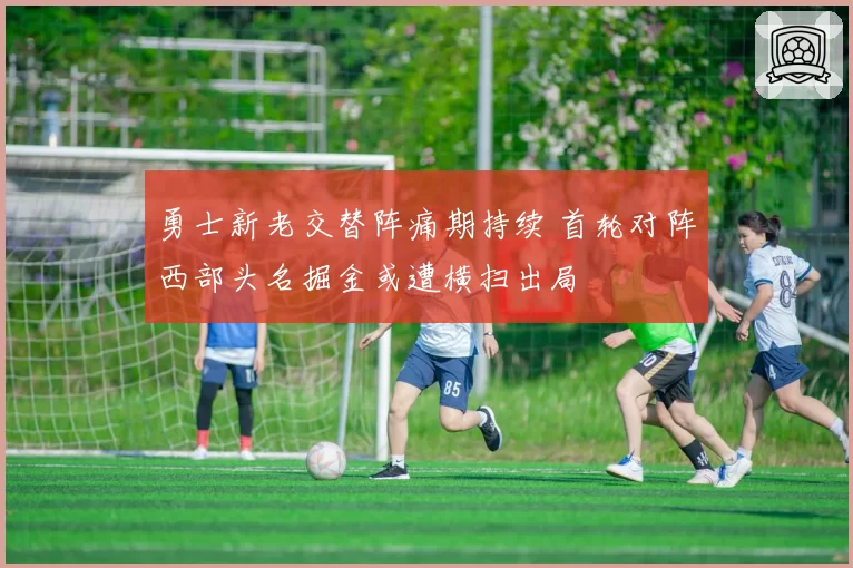勇士新老交替阵痛期持续 首轮对阵西部头名掘金或遭横扫出局
