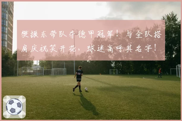 樊振东带队夺德甲冠军！与全队搭肩庆祝笑开花，球迷高呼其名字！