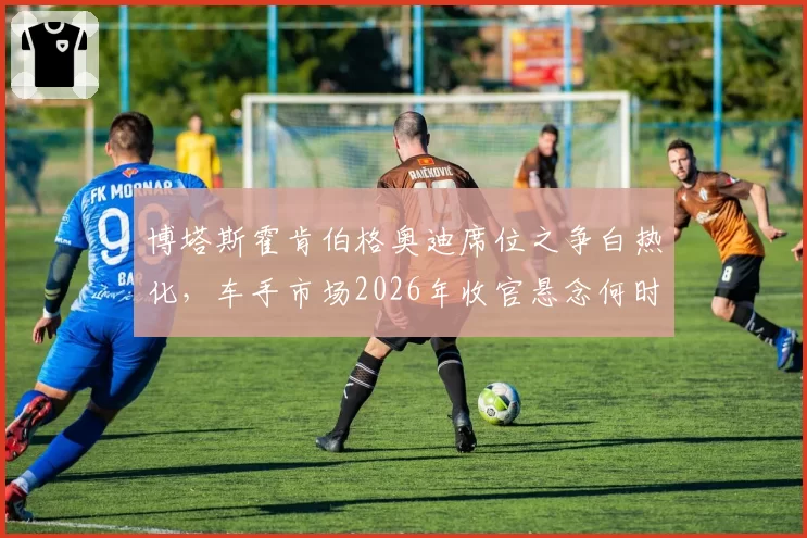 博塔斯霍肯伯格奥迪席位之争白热化,车手市场2026年收官悬念何时揭晓?