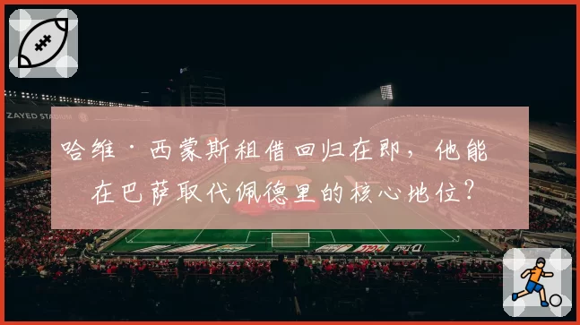 哈维·西蒙斯租借回归在即，他能否在巴萨取代佩德里的核心地位？