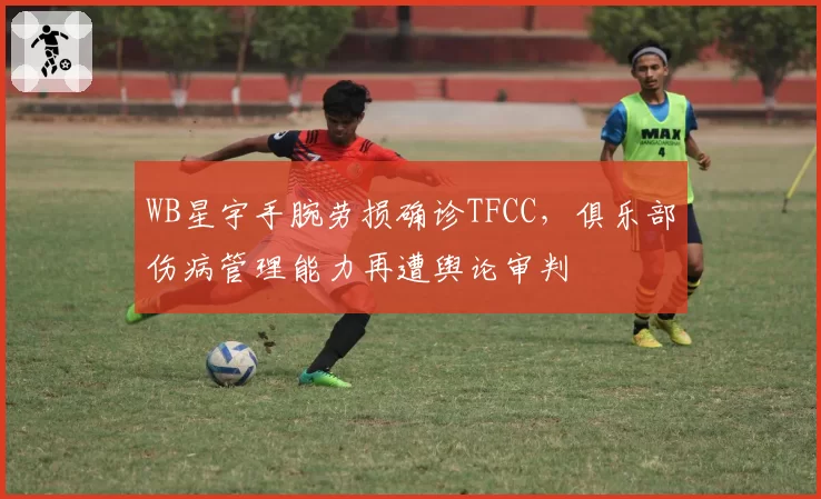 WB星宇手腕劳损确诊TFCC，俱乐部伤病管理能力再遭舆论审判