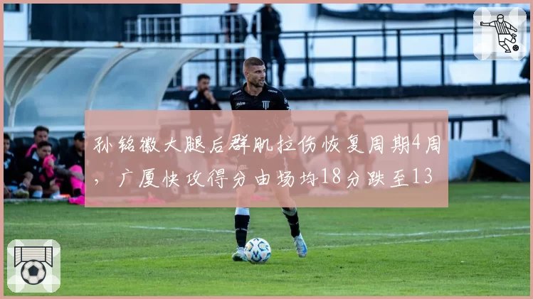 孙铭徽大腿后群肌拉伤恢复周期4周，广厦快攻得分由场均18分跌至13分