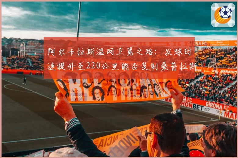 阿尔卡拉斯温网卫冕之路：发球时速提升至220公里能否复制桑普拉斯连冠？