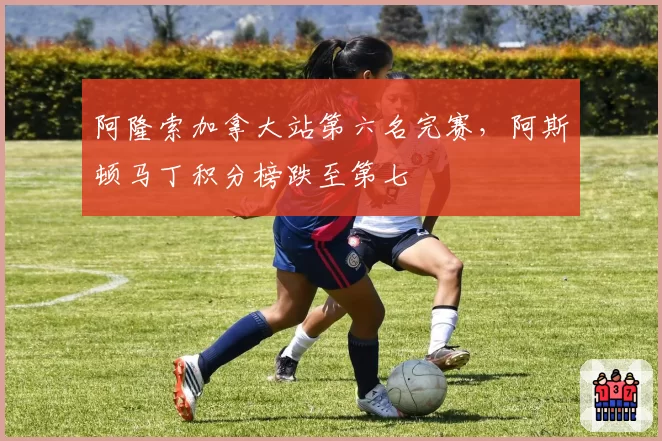 阿隆索加拿大站第六名完赛,阿斯顿马丁积分榜跌至第七
