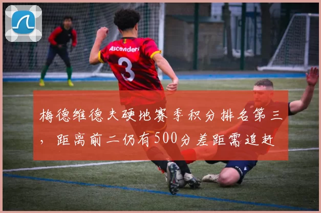 梅德维德夫硬地赛季积分排名第三，距离前二仍有500分差距需追赶