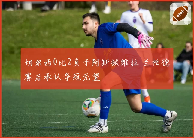 切尔西0比2负于阿斯顿维拉 兰帕德赛后承认争冠无望