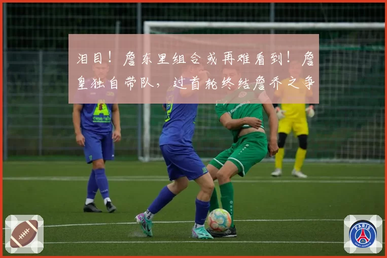 泪目!詹东里组合或再难看到!詹皇独自带队,过首轮终结詹乔之争