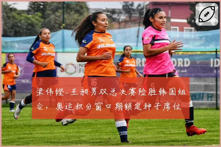 梁伟铿_王昶男双总决赛险胜韩国组合，奥运积分窗口期锁定种子席位