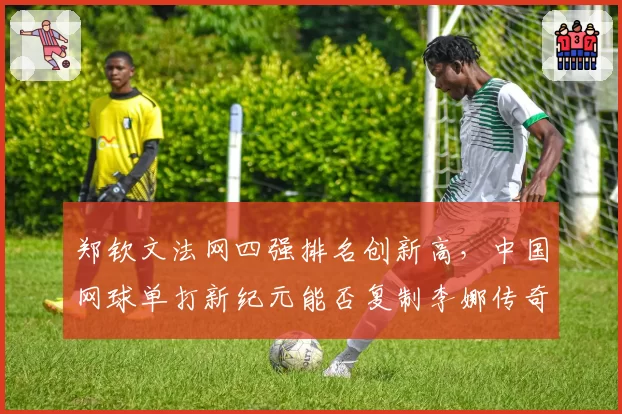 郑钦文法网四强排名创新高,中国网球单打新纪元能否复制李娜传奇?