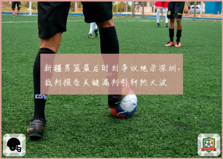 新疆男篮最后时刻争议绝杀深圳，裁判报告关键漏判引轩然大波