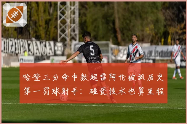 哈登三分命中数超雷阿伦被讽历史第一罚球射手:碰瓷技术也算里程碑?