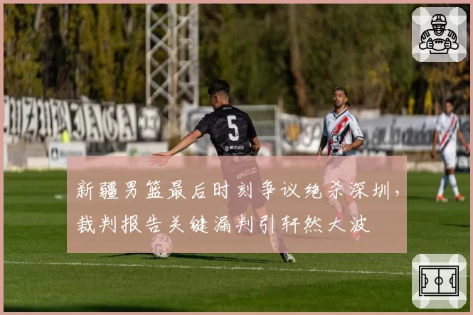 新疆男篮最后时刻争议绝杀深圳，裁判报告关键漏判引轩然大波